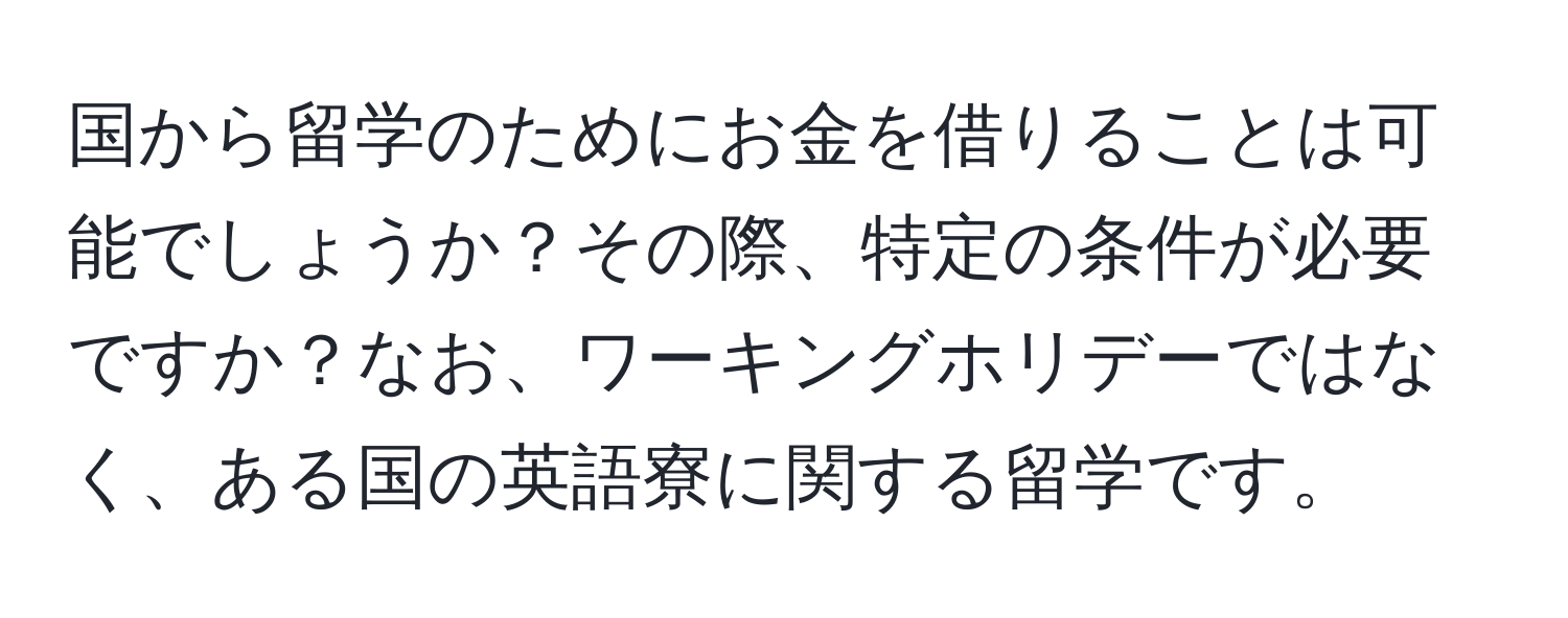 国から留学のためにお金を借りることは可能でしょうか？その際、特定の条件が必要ですか？なお、ワーキングホリデーではなく、ある国の英語寮に関する留学です。