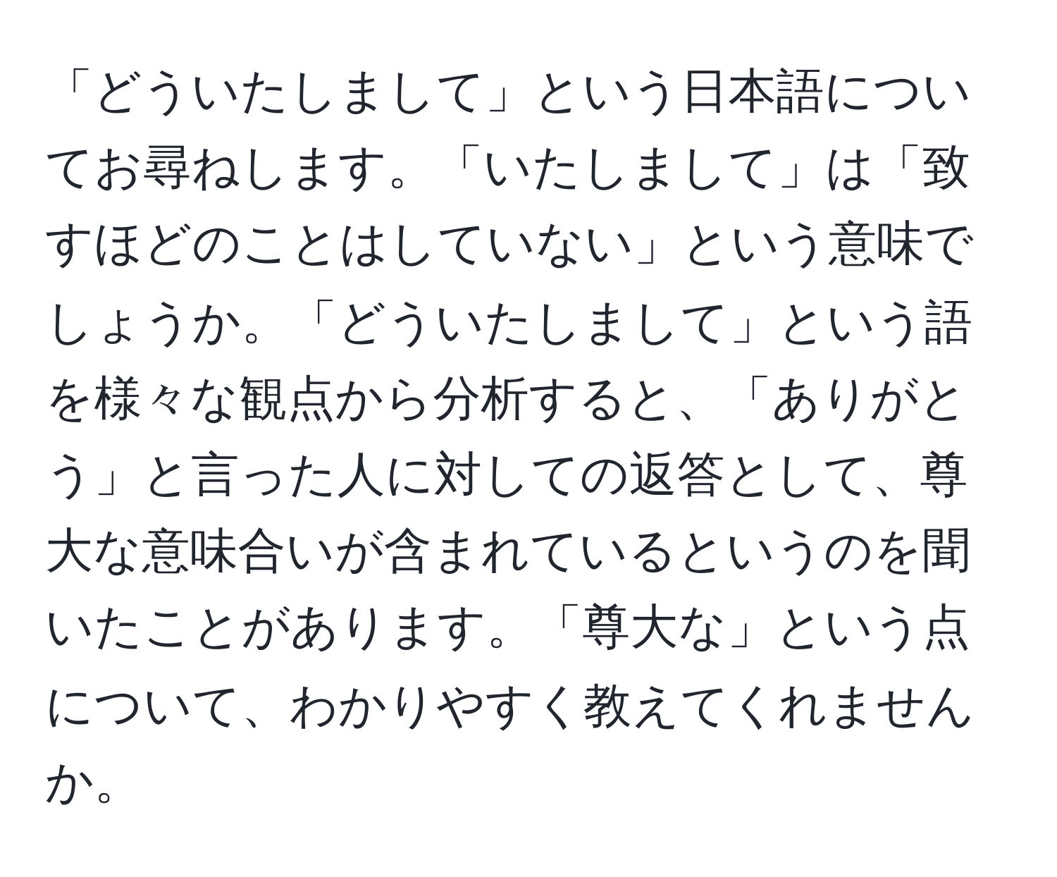 「どういたしまして」という日本語についてお尋ねします。「いたしまして」は「致すほどのことはしていない」という意味でしょうか。「どういたしまして」という語を様々な観点から分析すると、「ありがとう」と言った人に対しての返答として、尊大な意味合いが含まれているというのを聞いたことがあります。「尊大な」という点について、わかりやすく教えてくれませんか。