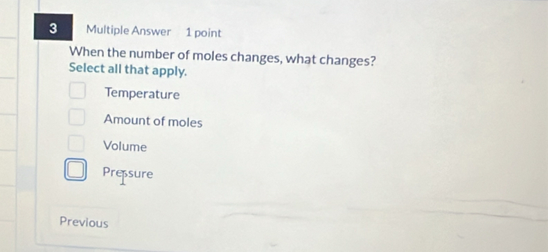 Multiple Answer 1 point
When the number of moles changes, what changes?
Select all that apply.
Temperature
Amount of moles
Volume
Pressure
Previous