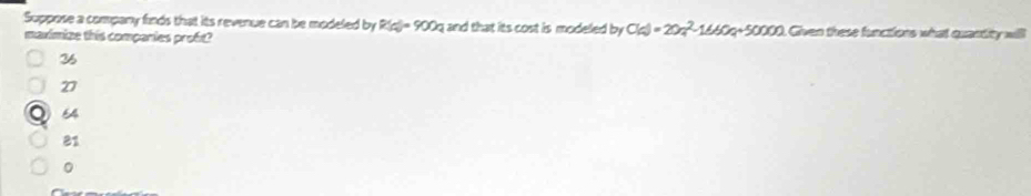 Suppose a company finds that its revenue can be modeled by R(d)=900a and that its cost is modeled by C(d=20a^2-1660q+50000. Given these functions what quantity will
maximize this companies proft?
36
27
64
81
。