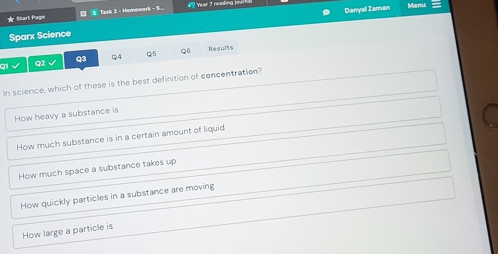 Start Page Task 2 - Homework - S... Year 7 reading journa
Sparx Science Danyal Zaman
Menu
Q1 Q2 Q3 Q4 Q5 Q6 Results
In science, which of these is the best definition of concentration?
How heavy a substance is
How much substance is in a certain amount of liquid
How much space a substance takes up
How quickly particles in a substance are moving
How large a particle is