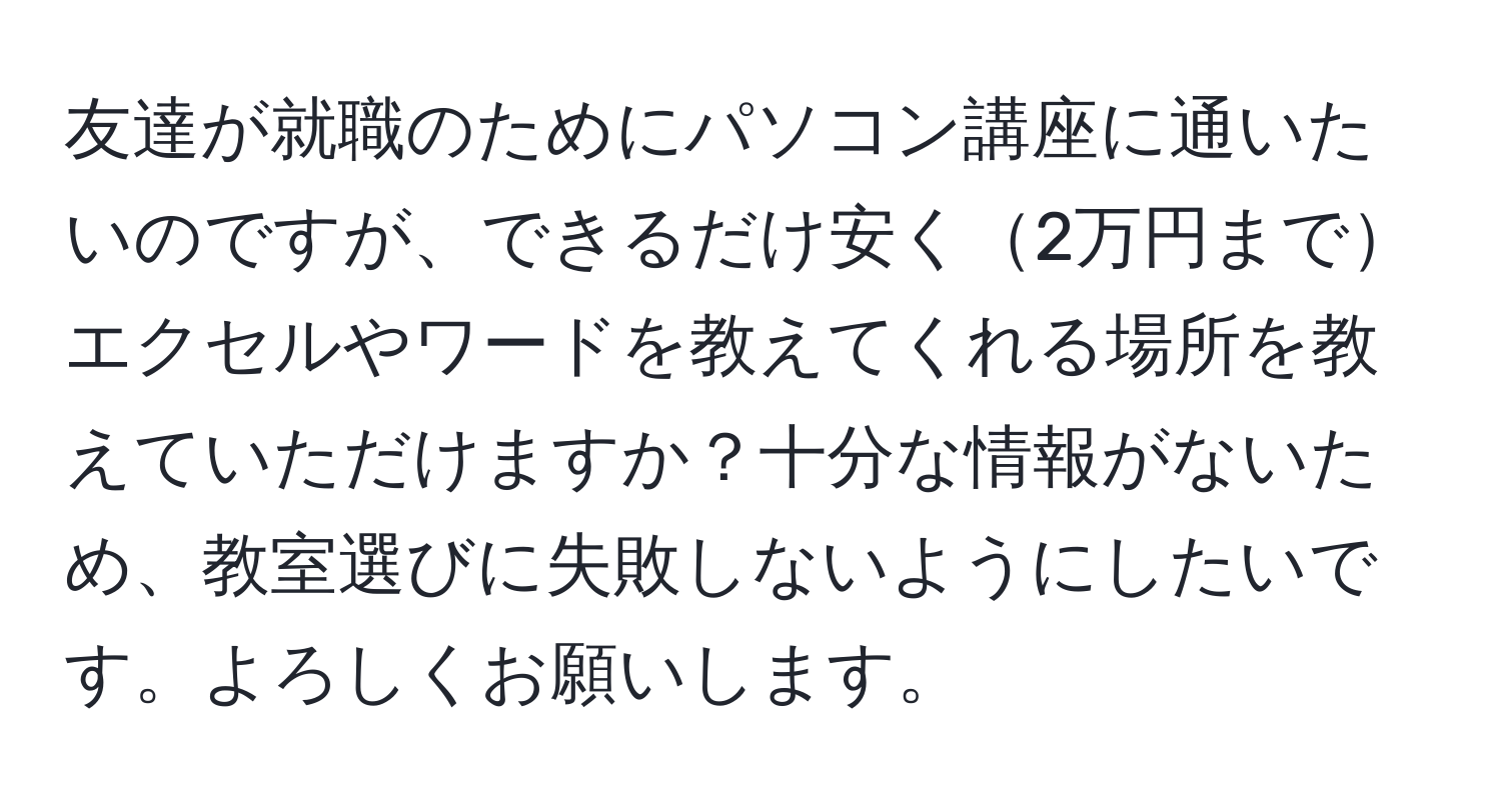 友達が就職のためにパソコン講座に通いたいのですが、できるだけ安く2万円までエクセルやワードを教えてくれる場所を教えていただけますか？十分な情報がないため、教室選びに失敗しないようにしたいです。よろしくお願いします。