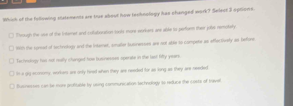 Which of the following statements are true about how technology has changed work? Select 3 options.
Through the use of the Internet and collaboration tools more workers are able to perform their jobs remotely.
With the spread of technology and the Internet, smaller businesses are not able to compete as effectively as before.
Technology has not really changed how businesses operate in the last fifty years.
In a gig economy, workers are only hired when they are needed for as long as they are needed.
Businesses can be more profitable by using communication technology to reduce the costs of travel