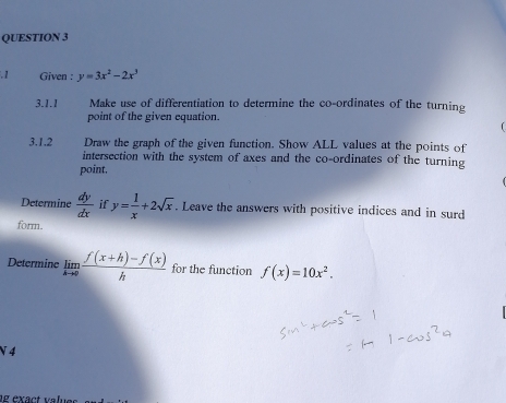 Given : y=3x^2-2x^3
3.1.1 Make use of differentiation to determine the co-ordinates of the turning 
point of the given equation. 
3.1.2 Draw the graph of the given function. Show ALL values at the points of 
intersection with the system of axes and the co-ordinates of the turning 
point. 
Determine  dy/dx  if y= 1/x +2sqrt(x). Leave the answers with positive indices and in surd 
form. 
Determine limlimits _hto 0 (f(x+h)-f(x))/h  for the function f(x)=10x^2. 
N 4 
e exact va lu