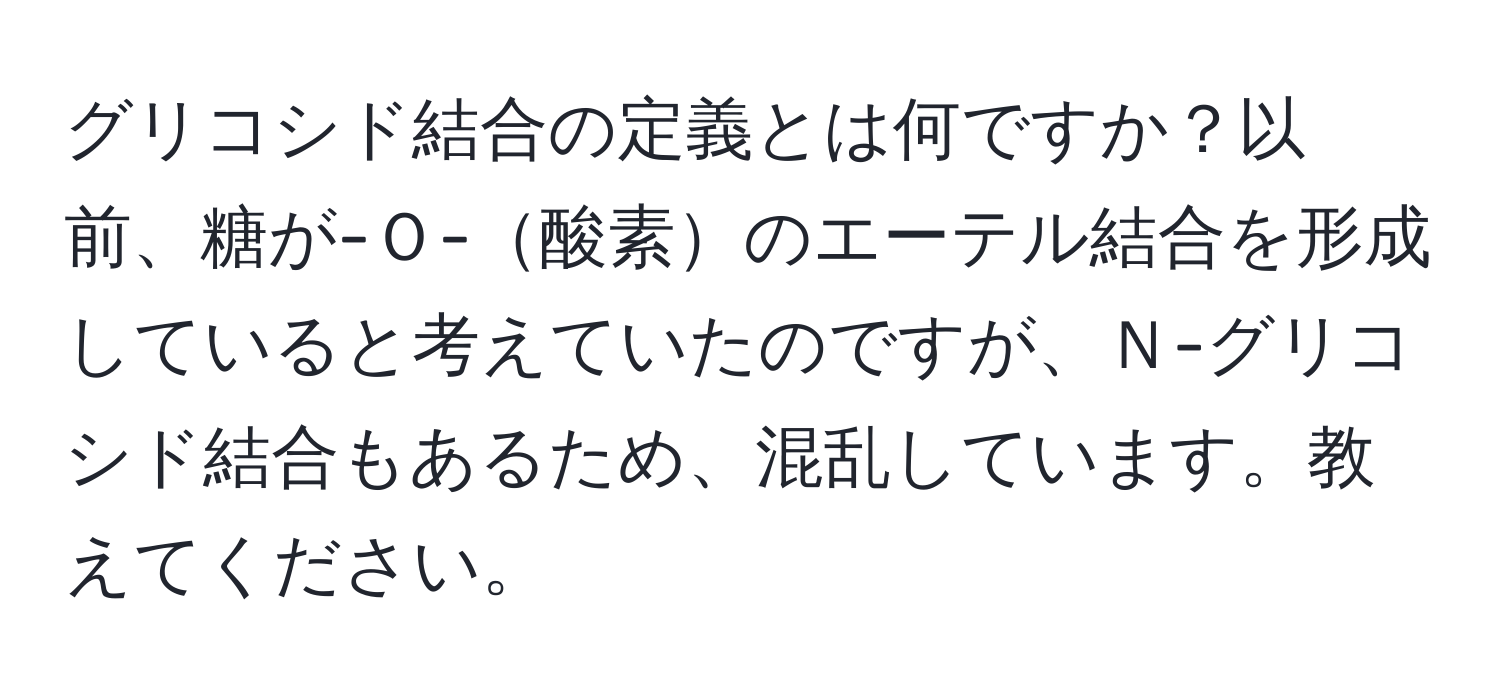 グリコシド結合の定義とは何ですか？以前、糖が-Ｏ-酸素のエーテル結合を形成していると考えていたのですが、Ｎ-グリコシド結合もあるため、混乱しています。教えてください。