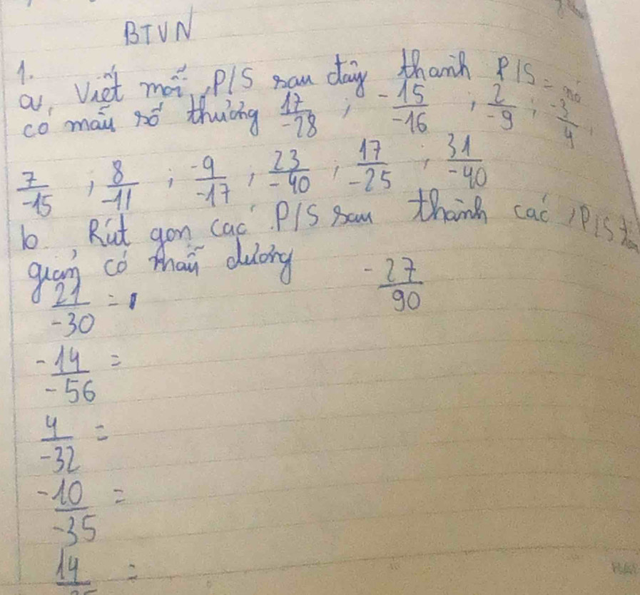 BTVN 
A. 
a, Viet mat plS yau daiy thanh
P15=x_0
co mai só thuǐng  17/-28  1 - 15/-16  , 2/-9 ,  (-3)/4 
 7/-15 ,  8/-11 ,  (-9)/-17 ,  23/-40 ,  17/-25 ,  31/-40 
b, Rut gon cac PlS am thanh cac 1P1St 
guam co thai duoing
 21/-30 =1
 (-27)/90 
 (-14)/-56 =
 4/-32 =
 (-10)/-35 =
_ 14=