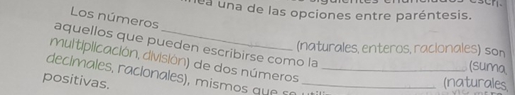 lea una de las opciones entre paréntesis. 
Los números 
aquellos que pueden escribirse como la 
(naturales, enteros, racionales) son 
multiplicación, división) de dos números 
(suma 
declmales, raclonales), mismos que o _ 
positivas. _(naturales