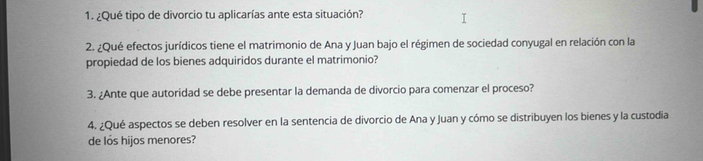 ¿Qué tipo de divorcio tu aplicarías ante esta situación? 
2. ¿Qué efectos jurídicos tiene el matrimonio de Ana y Juan bajo el régimen de sociedad conyugal en relación con la 
propiedad de los bienes adquiridos durante el matrimonio? 
3. ¿Ante que autoridad se debe presentar la demanda de divorcio para comenzar el proceso? 
4. ¿Qué aspectos se deben resolver en la sentencia de divorcio de Ana y Juan y cómo se distribuyen los bienes y la custodia 
de los hijos menores?