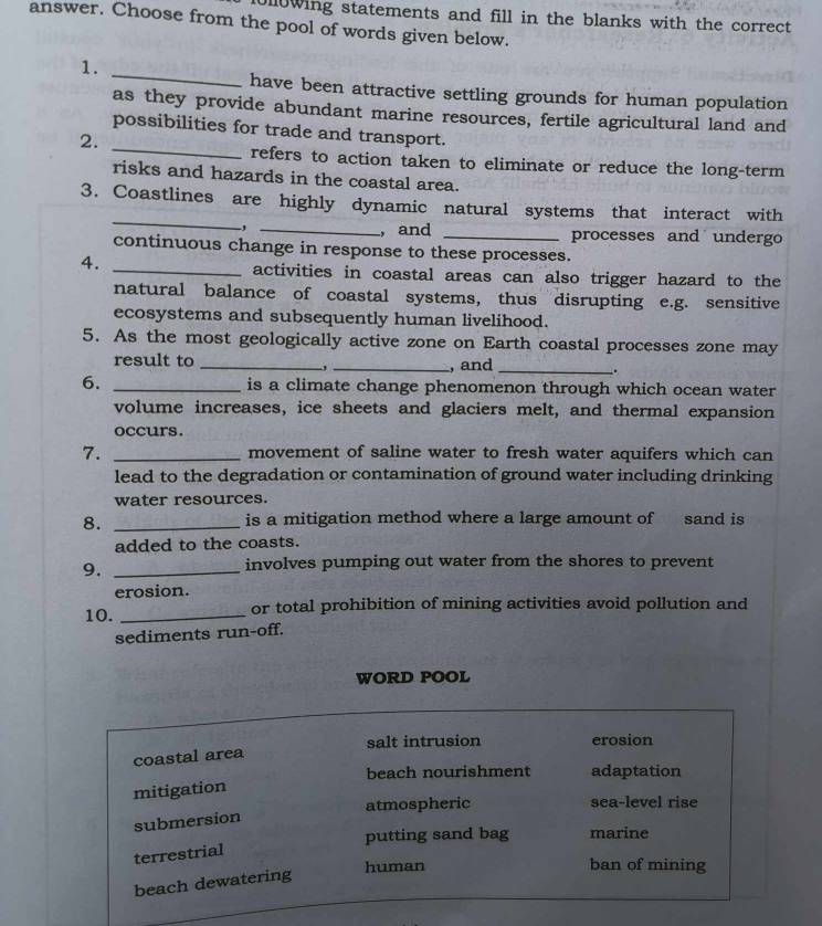 Jllowing statements and fill in the blanks with the correct 
answer. Choose from the pool of words given below.
_
1.
have been attractive settling grounds for human population
as they provide abundant marine resources, fertile agricultural land and
_
possibilities for trade and transport.
2.
refers to action taken to eliminate or reduce the long-term
risks and hazards in the coastal area.
_
3. Coastlines are highly dynamic natural systems that interact with
, _, and _processes and undergo
continuous change in response to these processes.
4._
activities in coastal areas can also trigger hazard to the
natural balance of coastal systems, thus disrupting e.g. sensitive
ecosystems and subsequently human livelihood.
5. As the most geologically active zone on Earth coastal processes zone may
result to __, and_
,
.
6. _is a climate change phenomenon through which ocean water
volume increases, ice sheets and glaciers melt, and thermal expansion
occurs.
7. _movement of saline water to fresh water aquifers which can
lead to the degradation or contamination of ground water including drinking
water resources.
8. _is a mitigation method where a large amount of sand is
added to the coasts.
9._
involves pumping out water from the shores to prevent
erosion.
10. _or total prohibition of mining activities avoid pollution and
sediments run-off.
WORD POOL
salt intrusion erosion
coastal area
beach nourishment adaptation
mitigation
atmospheric sea-level rise
submersion
putting sand bag marine
terrestrial
human ban of mining
beach dewatering