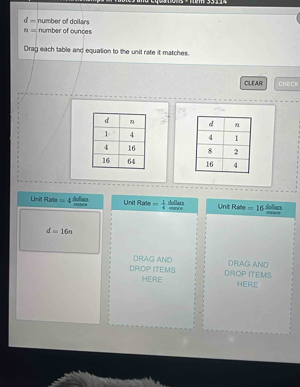 Équations - Item 35114
d= number of dollars
n= number of ounces 
Drag each table and equation to the unit rate it matches. 
CLEAR CHECK 
Unit Rate = 4 dallers Unit Rate =  1/4  ounce
dollars Unit Rate = 16 dellars
d=16n
DRAG AND DRAG AND 
DROP ITEMS DROP ITEMS 
HERE HERE