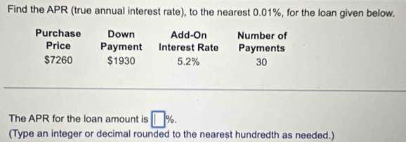 Find the APR (true annual interest rate), to the nearest 0.01%, for the loan given below. 
Purchase Down Add-On Number of 
Price Payment Interest Rate Payments
$7260 $1930 5.2% 30
_ 
The APR for the loan amount is %
(Type an integer or decimal rounded to the nearest hundredth as needed.)