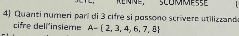 RENNE, SCOMMESSE 
4) Quanti numeri pari di 3 cifre si possono scrivere utilizzando 
cifre dell’insieme A= 2,3,4,6,7,8