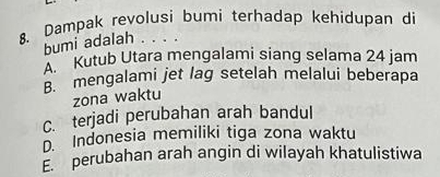 Dampak revolusi bumi terhadap kehidupan di
bumi adalah . . . .
''' Kutub Utara mengalami siang selama 24 jam
B. mengalami jet lag setelah melalui beberapa
zona waktu
C. terjadi perubahan arah bandul
D. Indonesia memiliki tiga zona waktu
perubahan arah angin di wilayah khatulistiwa