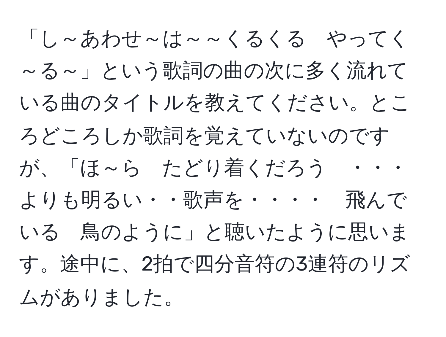 「し～あわせ～は～～くるくる　やってく～る～」という歌詞の曲の次に多く流れている曲のタイトルを教えてください。ところどころしか歌詞を覚えていないのですが、「ほ～ら　たどり着くだろう　・・・　よりも明るい・・歌声を・・・・　飛んでいる　鳥のように」と聴いたように思います。途中に、2拍で四分音符の3連符のリズムがありました。