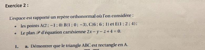 L'espace est rapporté un repère orthonormal où l'on considère : 
les points A(2 ; - 1 ; 0) B B(1:0;-3), C(6:6:1) et E(1:2:4)
Le plan d'équation cartésienne 2x-y-z+4=0. 
1 a. Démontrer que le triangle ABC est rectangle en A.