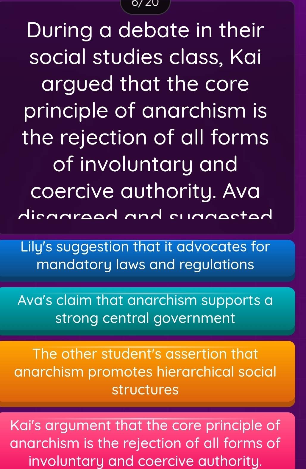 During a debate in their
social studies class, Kai
argued that the core
principle of anarchism is
the rejection of all forms
of involuntary and
coercive authority. Ava
disagreed and suggested
Lily's suggestion that it advocates for
mandatory laws and regulations
Ava's claim that anarchism supports a
strong central government
The other student's assertion that
anarchism promotes hierarchical social
structures
Kai's argument that the core principle of
anarchism is the rejection of all forms of
involuntary and coercive authority.