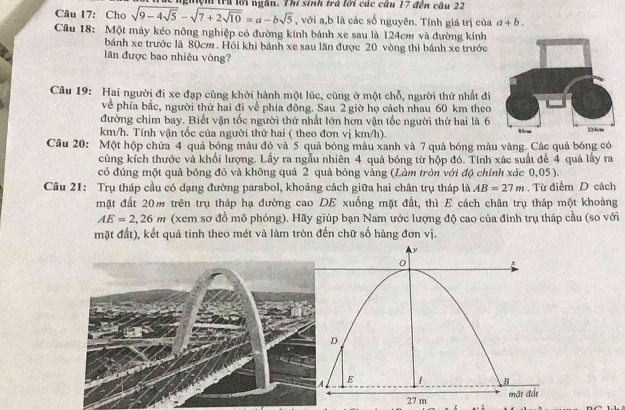 nghệh trú lới ngắn. Thí sinh trở lời các cầu 17 đến câu 22
Câu 17: Cho sqrt(9-4sqrt 5)-sqrt(7+2sqrt 10)=a-bsqrt(5) , với a,b là các số nguyên. Tính giá trị của a+b.
Câu 18: Một máy kẻo nông nghiệp có đường kính bánh xe sau là 124cm và đường kính
bánh xe trước là 80cm . Hỏi khi bánh xe sau lăn được 20 vòng thì bánh xe trước
ăn được bao nhiêu vòng?
Câu 19: Hai người đi xe đạp cùng khởi hành một lúc, cùng ở một chỗ, người thứ nhất đi
về phía bắc, người thứ hai đi về phía đông. Sau 2 giờ họ cách nhau 60 km theo
đường chim bay. Biết vận tốc người thứ nhất lớn hơn vận tốc người thứ hai là 6
km/h. Tính vận tốc của người thứ hai ( theo đơn vị km/h). 
Câu 20: Một hộp chứa 4 quả bóng màu đỏ và 5 quả bóng màu xanh và 7 quả bóng màu vàng. Các quả bóng có
cùng kích thước và khối lượng. Lấy ra ngẫu nhiên 4 quả bóng từ hộp đó. Tính xác suất để 4 quả lấy ra
có đúng một quả bóng đỏ và không quá 2 quả bóng vàng (Làm tròn với độ chính xác 0,05).
Câu 21: Trụ tháp cầu có dạng đường parabol, khoảng cách giữa hai chân trụ tháp là AB=27m. Từ điểm D cách
mặt đất 20m trên trụ tháp hạ đường cao DE xuống mặt đất, thì E cách chân trụ tháp một khoảng
AE=2,26m (xem sơ đồ mô phỏng). Hãy giúp bạn Nam ước lượng độ cao của đỉnh trụ tháp cầu (so với
mặt đất), kết quả tinh theo mét và làm tròn đến chữ số hàng đơn vị.