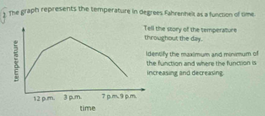 ). The graph represents the temperature in degrees Fahrenhelt as a function of time.
Tell the story of the temperature
throughout the day.
ldentify the maximum and minimum of
the function and where the function is
increasing and decreasing.
12 p.m. 3 p.m. 7 p.m、 9 p.m.
time