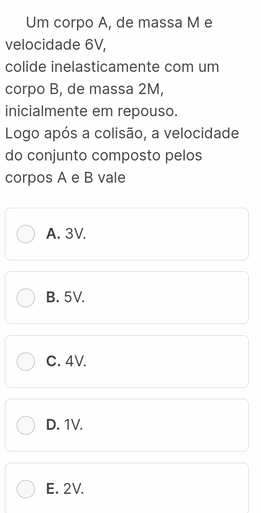 Um corpo A, de massa M e
velocidade 6V,
colide inelasticamente com um
corpo B, de massa 2M,
inicialmente em repouso.
Logo após a colisão, a velocidade
do conjunto composto pelos
corpos A e B vale
A. 3V.
B. 5V.
C. 4V.
D. 1V.
E. 2V.