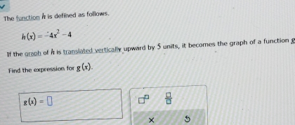 The function A is defined as follows.
h(x)=-4x^2-4
If the graph of h is translated vertically upward by $ units, it becomes the graph of a function g
Find the expression for g(x).
g(x)=□
 □ /□   
×