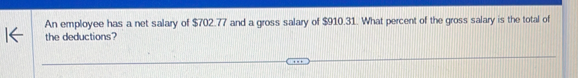 An employee has a net salary of $702.77 and a gross salary of $910.31. What percent of the gross salary is the total of 
the deductions?