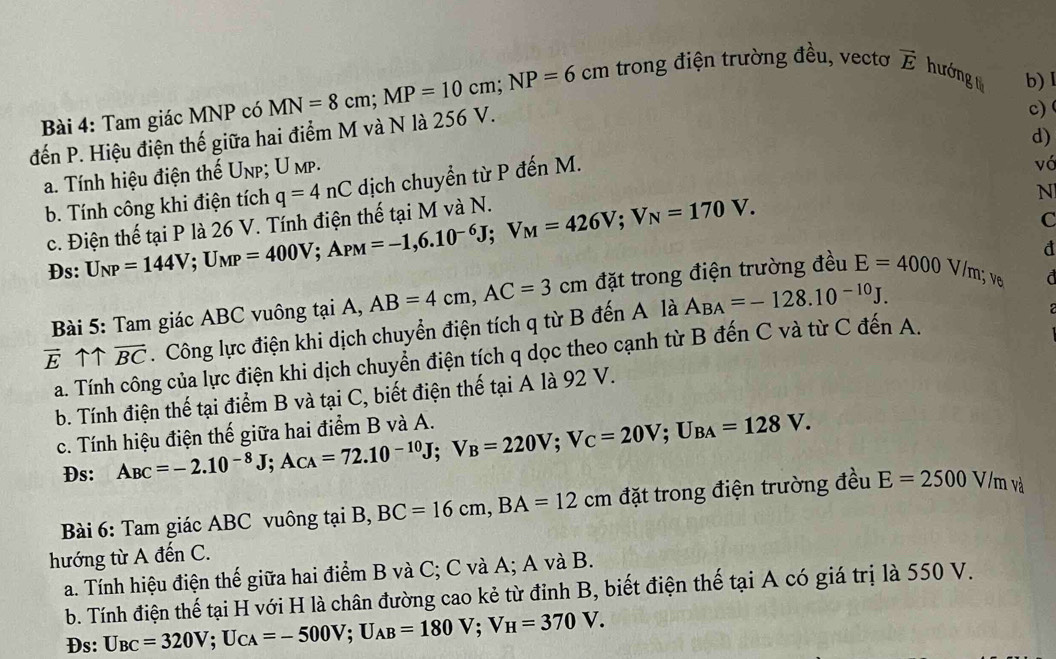 Tam giác MNP có MN=8cm;MP=10cm;NP=6cm trong điện trường đều, vectơ vector E hướng t b) 1
đến P. Hiệu điện thế giữa hai điểm M và N là 256 V.
c)
d)
a. Tính hiệu điện thế Unp; U mp.
b. Tính công khi điện tích q=4nC dịch chuyển từ P đến M.
vó
N
c. Điện thế tại P là 26 V. Tính điện thế tại M và N. U_NP=144V;U_MP=400V;A_PM=-1,6.10^(-6)J;V_M=426V;V_N=170V.
C
Đs:
a
Bài 5: Tam giác ABC vuông tại A, AB=4cm,AC=3cm đặt trong điện trường đều E=4000V/m;v_0 d
overline Euparrow overline BC. Công lực điện khi dịch chuyển điện tích q từ B đến A là A_BA=-128.10^(-10)J.
a. Tính công của lực điện khi dịch chuyển điện tích q dọc theo cạnh từ B đến C và từ C đến A.
b. Tính điện thế tại điểm B và tại C, biết điện thế tại A là 92 V.
c. Tính hiệu điện thế giữa hai điểm B và A. A_BC=-2.10^(-8)J;A_CA=72.10^(-10)J;V_B=220V;V_C=20V;U_BA=128V.
Đs:
Bài 6: Tam giác ABC vuông tại B, BC=16cm,BA=12cm đặt trong điện trường đều E=2500V/mv_a^(1
hướng từ A đến C.
a. Tính hiệu điện thế giữa hai điểm B và C; C và A; A và B.
b. Tính điện thế tại H với H là chân đường cao kẻ từ đỉnh B, biết điện thế tại A có giá trị là 550 V.
Ds: U_BC)=320V;U_CA=-500V;U_AB=180V;V_H=370V.