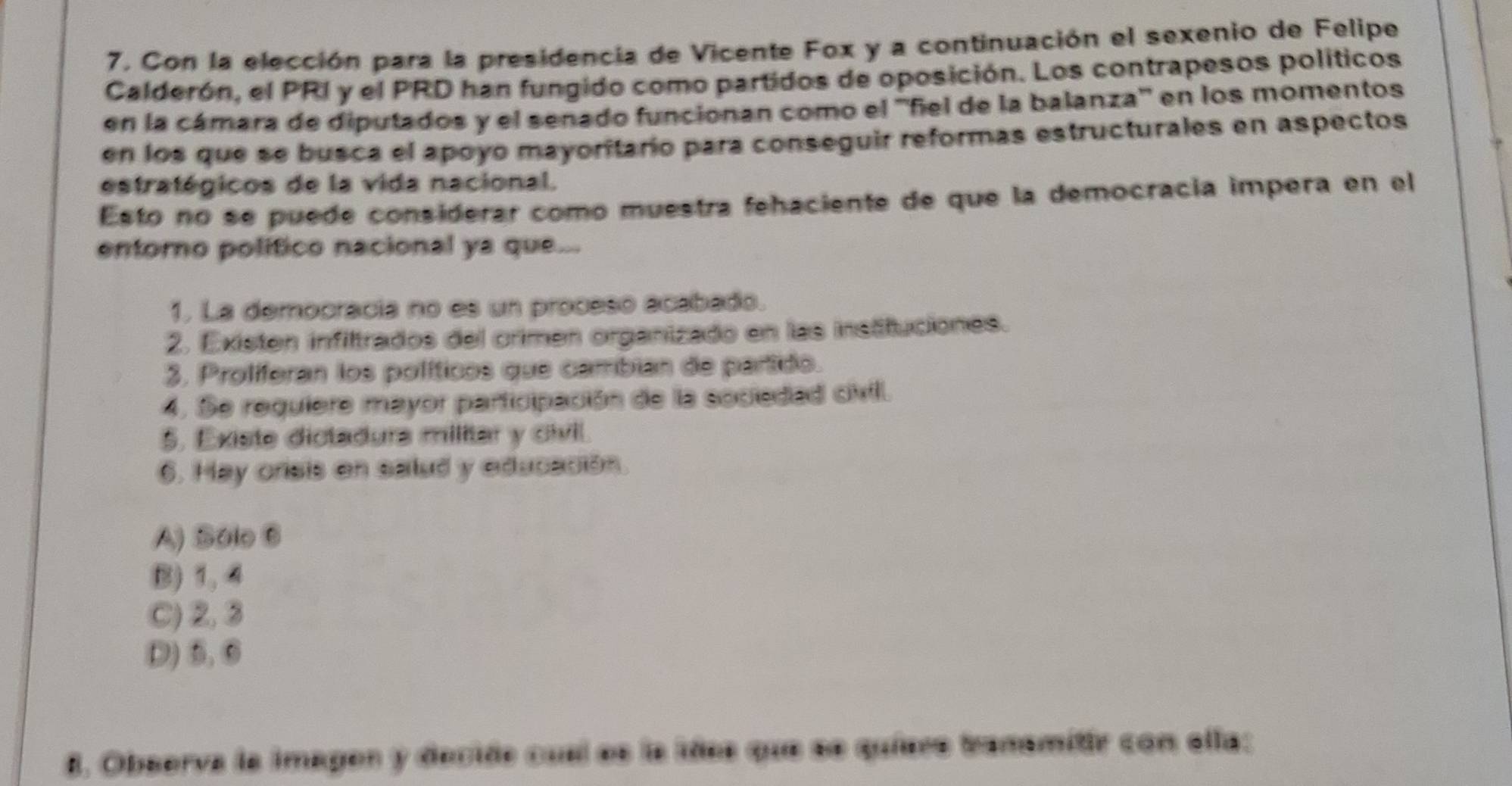 7, Con la elección para la presidencia de Vicente Fox y a continuación el sexenio de Felipe
Calderón, el PRI y el PRD han fungido como partidos de oposición. Los contrapesos políticos
en la cámara de diputados y el senado funcionan como el ''fiel de la balanza'' en los momentos
en los que se busca el apoyo mayoritario para conseguir reformas estructurales en aspectos
estratégicos de la vida nacional.
Esto no se puede considerar como muestra fehaciente de que la democracia impera en el
entorno político nacional ya que...
1. La democracia no es un proceso acabado.
2. Existen infiltrados del crimen organizado en las instituciones.
3. Prolíferan los políticos que cambian de partido.
4. Se requiere mayor participación de la sociedad civil.
5. Existe dictadura militar y civil.
6. Hay orisis en sailud y educación.
A) Sólo 6
B) 1, 4
C) 2, 3
D) 5, 6
8. Observa la imagen y decide cual es la liñes que se quíers tranamitir con ella;