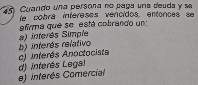 Cuando una persona no paga una deuda y se
le cobra intereses vencidos, entonces se
afirma que se está cobrando un:
a) interés Simple
b) interés relativo
c) interés Anoctocista
d) interés Legal
e) interés Comercial