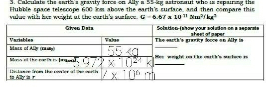 Calculate the earth's gravity force on Ally a 55-kg astronaut who is repairing the
Hubble space telescope 600 km above the earth's surface, and then compare this
value with her weight at the earth's surface. G=6.67* 10^(-11)Nm^2/kg^2