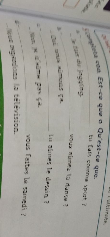 Ques Tultimate. 

Completa con Est-ce que o Qu'est-ce que. 
tu fais comme sport ? 
Je fais du jogging. 
_vous aimez la danse ? 
Qui nous aimons ça. 
_tu aimes le dessin ? 
4~ 
Nom je n'aime pas ça. 
_vous faites le samedi ? 
Nous regardons la télévision.