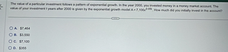 The value of a particular investment follows a pattern of exponential growth. In the year 2000, you invested money in a money market account. The
value of your investment t years after 2000 is given by the exponential growth model A=7,100e^(0.05t). How much did you initially invest in the account?
A. $7,464
B. $3,550
C. $7,100
D. $355