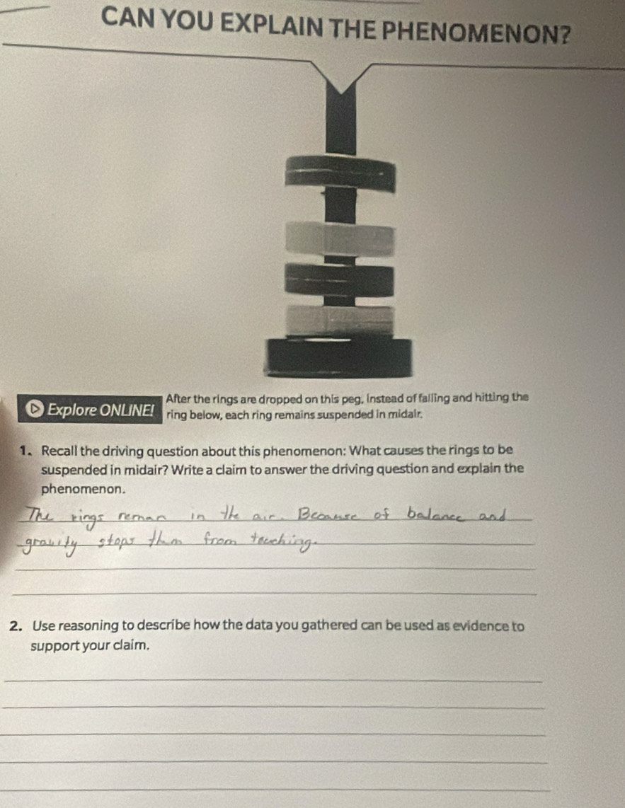 CAN YOU EXPLAIN THE PHENOMENON? 
After the rings are dropped on this peg, instead of falling and hitting the 
Explore ONLINE! ring below, each ring remains suspended in midair. 
1. Recall the driving question about this phenomenon: What causes the rings to be 
suspended in midair? Write a claim to answer the driving question and explain the 
phenomenon. 
_ 
_ 
_ 
_ 
2. Use reasoning to describe how the data you gathered can be used as evidence to 
support your claim. 
_ 
_ 
_ 
_ 
_