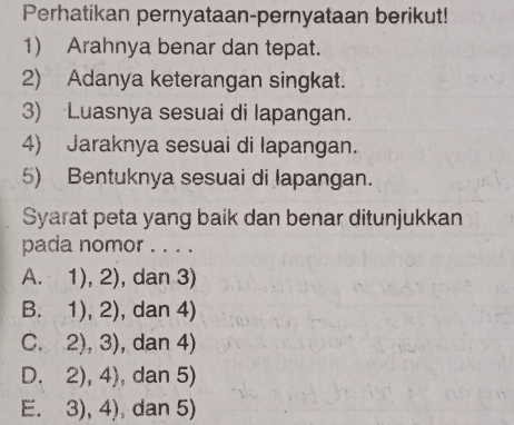 Perhatikan pernyataan-pernyataan berikut!
1) Arahnya benar dan tepat.
2) Adanya keterangan singkat.
3) Luasnya sesuai di lapangan.
4) Jaraknya sesuai di lapangan.
5) Bentuknya sesuai di lapangan.
Syarat peta yang baik dan benar ditunjukkan
pada nomor . . . .
A. 1),2) , dan 3)
B. 1),2) , dan 4)
C. f 2),3) , dan 4)
D frac □  2),4) , dan 5)
E. 3),4) dan 5)