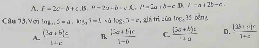 A. P=2a-b+c.B.P=2a+b+c .C. P=2a+b-c .D. P=a+2b-c. 
Câu 73.Với log _275=a, log _37=b và log _23=c , giá trj của log _635 bǎng
A.  ((3a+b)c)/1+c  B.  ((3a+b)c)/1+b  C.  ((3a+b)c)/1+a  D.  ((3b+a)c)/1+c 