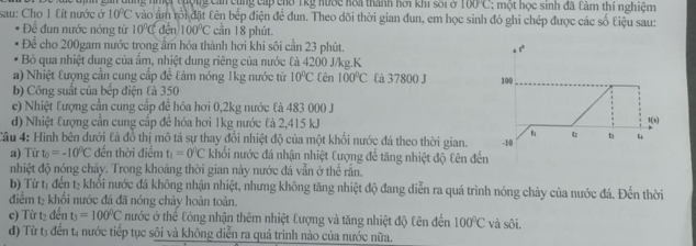 sau: Cho 1 Lít nước ở e đ ịh gin đùng nhột tượng can cùng cấp cho T kỹ nược hoa thanh hoi khi s ố i c 100°C : một học sinh đã làm thí nghiệm
10°C * vào âm rội đặt tên bếp điện để đun. Theo dõi thời gian đun, em học sinh đó ghi chép được các số Liệu sau:
Đề đun nước nóng từ 10°Cden100°C cần 18 phút.
Để cho 200gam nước trong âm hóa thành hơi khi sôi cần 23 phút.
Bỏ qua nhiệt dung của ẩm, nhiệt dung riêng của nước là 4200 J/kg.K
a) Nhiệt tượng cần cung cấp đề tàm nóng 1kg nước từ 10°C Cên 100°C Cà 37800 J 
b) Công suất của bếp điện là 350
c) Nhiệt tượng cần cung cấp để hóa hơi 0,2kg nước tả 483 000 J
d) Nhiệt tượng cân cung cập đề hóa hơi 1kg nước tả 2,415 kJ
Câu 4: Hình bên dưới tả đồ thị mô tả sự thay đổi nhiệt độ của một khối nước đá theo thời gian.
a) Từ t_0=-10^0C đến thời điểm t_1=0°C khối nước đá nhận nhiệt Cượng để tăng nhiệt độ £ên đế
nhiệt độ nóng chảy. Trong khoảng thời gian này nước đá vẫn ở thể rắn.
b) Từ tị đến tạ khổi nước đá không nhận nhiệt, nhưng không tăng nhiệt độ đang diễn ra quá trình nóng chảy của nước đá. Đến thời
điểm t- khổi nước đá đã nóng chảy hoàn toàn.
c) Từ t₂ đến t_3=100°C nước ở thể Công nhận thêm nhiệt Đượng và tăng nhiệt độ Cên đến 100°C và sôi.
đ) Từ tạ đến tạ nước tiếp tục sôi và không diễn ra quá trình nào của nước nữa.