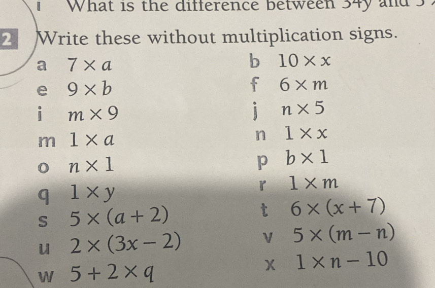 What is the difference between 34y and s 
2 Write these without multiplication signs. 
a 7* a
b 10* x
e 9* b
f 6* m
i m* 9
j n* 5
m 1* a
n 1* x
n* 1
p b* 1
q 1* y
r 1* m
s 5* (a+2)
t 6* (x+7)
u 2* (3x-2)
V 5* (m-n)
W 5+2* q
X 1* n-10