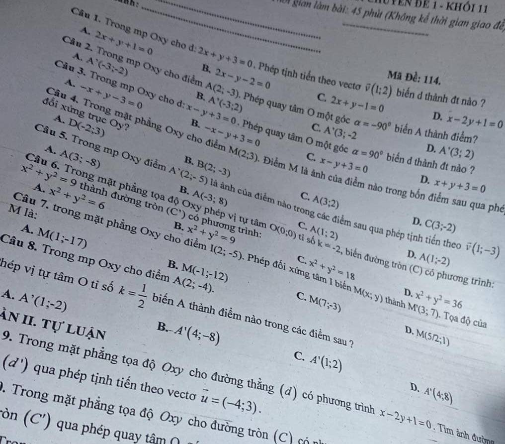 IUYEN ĐE 1 - KHÔI 11
_ ô gian làm bài: 45 phùt (Không kế thời gian giao để
Câu 1. Trong mp Oxy cho d 2x+y+3=0 B. 2x-y-2=0 _
A. 2x+y+1=0
A. A'(-3;-2)
Mã Đề: 114.
Câu 2. Trong mp Oxy cho điểm A(2;-3) Phép quay tâm O một góc
Phép tịnh tiến theo vecto overline v(1;2) biến d thành đt nào ?
A. -x+y-3=0
B. A'(-3;2)
C. 2x+y-1=0 D. x-2y+1=0
Câu 4. Trong mặt phẳng Oxy cho điểm -x-y+3=0
đổi xứng trục Oy?
Câu 3. Trong mp Oxy cho đd x-y+3=0 B.  Phép quay tâm O một góc alpha =90° biến d thành đt nào ?
C. A^,(3;-2
A. D(-2;3) alpha =-90° biển A thành điểm?
D. A'(3;2)
B.
C. x-y+3=0
A. A(3;-8) M(2;3) - Điểm M là ảnh của điểm nào trong bốn điểm sau qua phe
D. x+y+3=0
A. x^2+y^2=6
Câu 5. Trong mp Oxy điểm A'(2;-5) B(2;-3) à ảnh của điểm nào trong các điểm sau qua phép tịnh tiến thec
x^2+y^2=9 thành đường tròn
Câu 6. Trong mặt phẳng tọa độ Oxy phép vị tự tân
B. A(-3;8)
C. A(3;2)
M là: (C') có phương trình: x^2+y^2=9 O(0;0) C. A(1;2)
D. C(3;-2)
A. M(1;-17)
B.
Câu 7. trong mặt phẳng Oxy cho điểm I(2;-5). Phép đối xứn x^2+y^2=18
tī số k=-2 , biển đường tròn (C) có phương trình:
B.
C.
D. A(1;-2)
vector v(1;-3)
Câu 8. Trong mp Oxy cho điểm A(2;-4). M(-1;-12) D. M(5/2;l)
M(x;y) D.
A. A^(^,)(1;-2) x^2+y^2=36
hép vị tự tâm O tỉ số k= 1/2  biến A thành điểm nào trong các điểm sau ?
C. M(7;-3) thành M'(3;7). Tọa độ của
àn II. tự luận
B. A'(4;-8)
C. A'(1;2)
1 a ) qua phép tịnh tiến theo vecto vector u=(-4;3).
9. Trong mặt phẳng tọa độ Oxy cho đường thằng (d) có phương trình x-2y+1=0. Tìm ảnh đường
D. A'(4;8)
1. Trong mặt phẳng tọa độ Oxy cho đường tròn (C) có n
ròn (C') qua phép quay tâm (