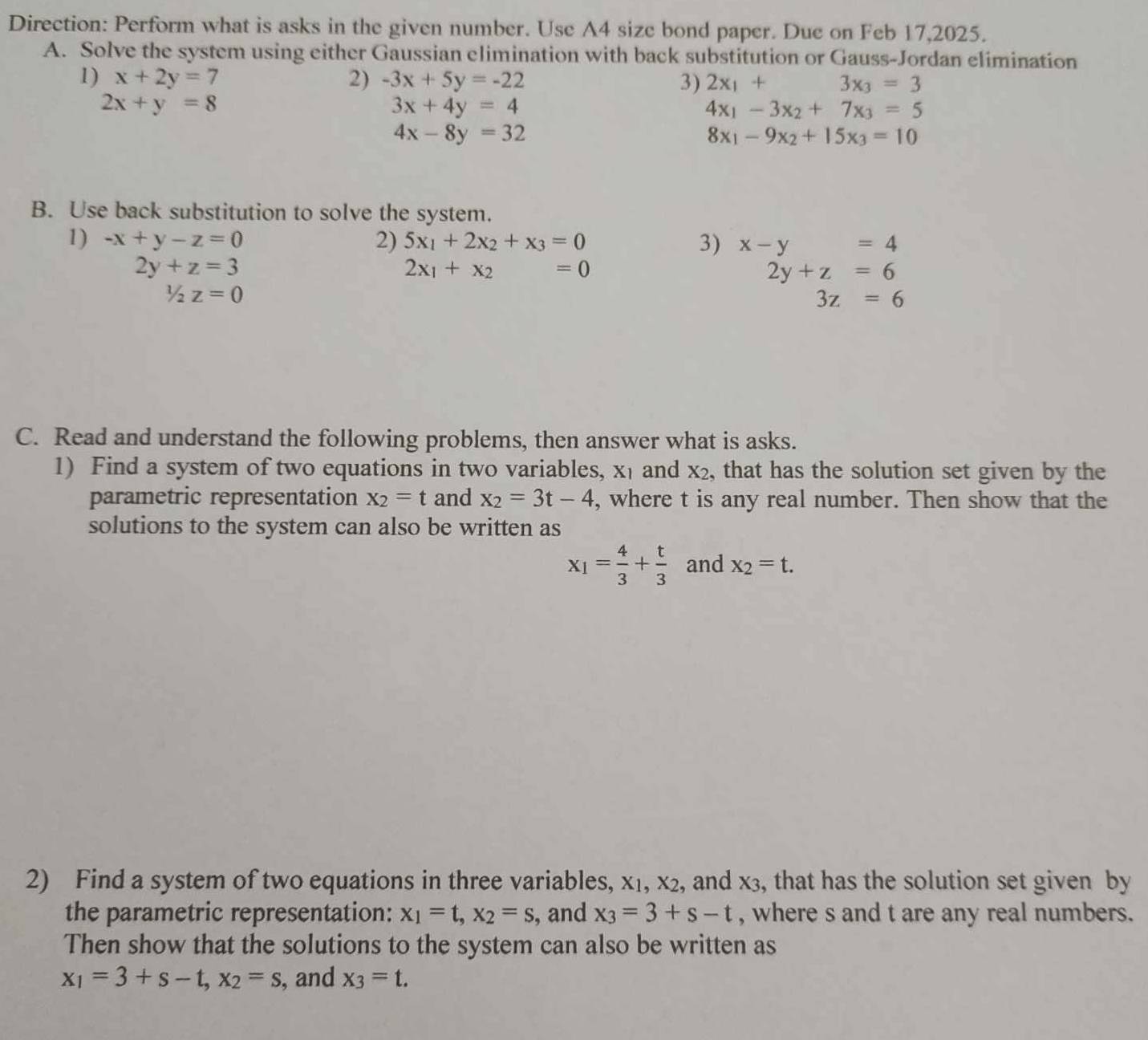 Direction: Perform what is asks in the given number. Use A4 size bond paper. Due on Feb 17,2025. 
A. Solve the system using either Gaussian elimination with back substitution or Gauss-Jordan elimination 
1) x+2y=7 2) -3x+5y=-22 3) 2x_1+ 3x_3=3
2x+y=8
3x+4y=4
4x_1-3x_2+7x_3=5
4x-8y=32
8x_1-9x_2+15x_3=10
B. Use back substitution to solve the system. 
1) -x+y-z=0 2) 5x_1+2x_2+x_3=0 3) x-y=4
2y+z=3
2x_1+x_2=0
2y+z=6
1/2z=0
3z=6
C. Read and understand the following problems, then answer what is asks. 
1) Find a system of two equations in two variables, X_1 and x_2 , that has the solution set given by the 
parametric representation x_2=t and x_2=3t-4 , where t is any real number. Then show that the 
solutions to the system can also be written as
x_1= 4/3 + t/3  and x_2=t. 
2) Find a system of two equations in three variables, , X1, x_2 , and x3, that has the solution set given by 
the parametric representation: x_1=t, x_2=s , and x_3=3+s-t , where s and t are any real numbers. 
Then show that the solutions to the system can also be written as
x_1=3+s-t, x_2=s , and x_3=t.