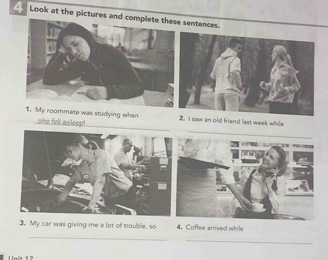 Look at the pictures an sentences. 
1. My roommate was studying when I saw an old friend last week while 
she fell asleep! 
_ 
a 

3. My car was giving me a lot of trouble, so 4. Coffee arrived while 
_ 
_ 
Unit 12