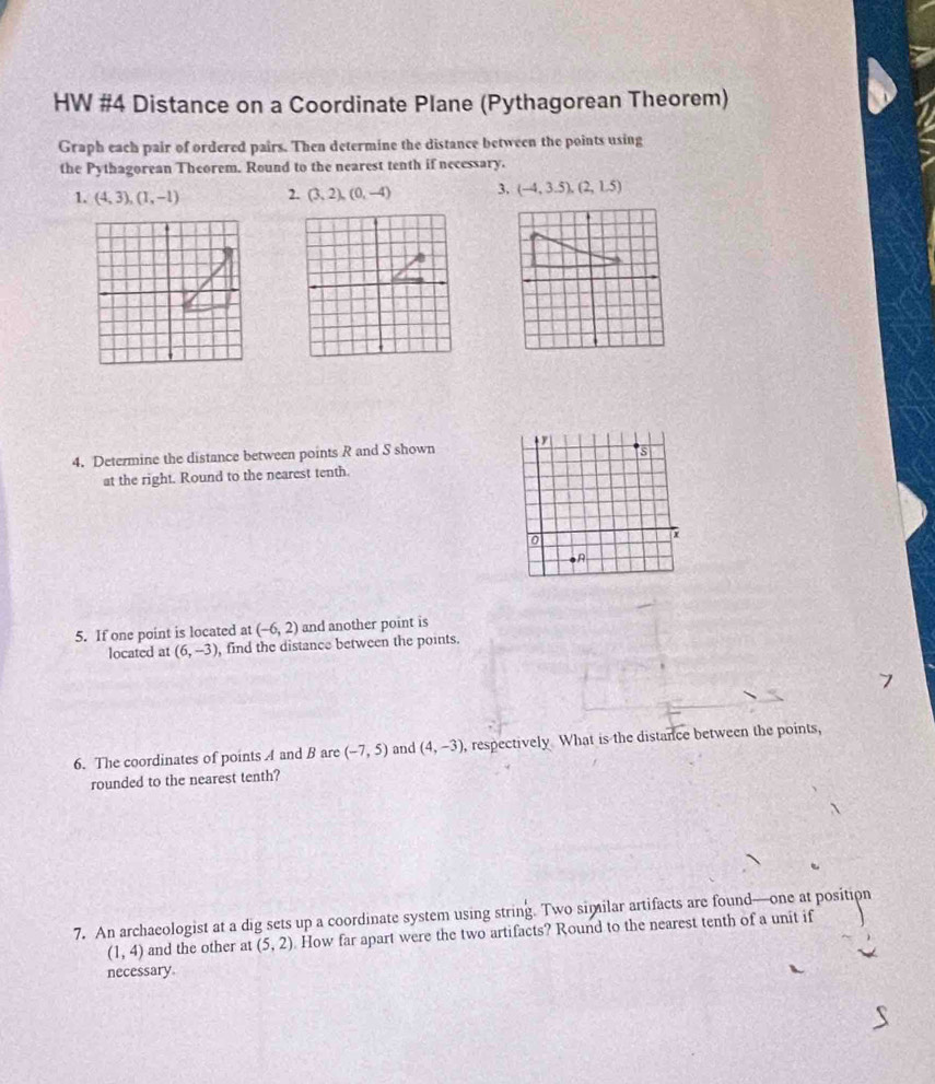 HW #4 Distance on a Coordinate Plane (Pythagorean Theorem) 
Graph each pair of ordered pairs. Then determine the distance between the points using 
the Pythagorean Theorem. Round to the nearest tenth if necessary. 
1. (4,3), (1,-1) 2. (3,2), (0,-4) 3. (-4,3.5), (2,1.5)
4. Determine the distance between points R and S shown s
at the right. Round to the nearest tenth.
0
7
5. If one point is located at (-6,2) and another point is 
located at (6,-3) , find the distance between the points. 
6. The coordinates of points A and B are (-7,5) and (4,-3) , respectively What is the distance between the points, 
rounded to the nearest tenth? 
7. An archaeologist at a dig sets up a coordinate system using string. Two similar artifacts are found—one at position
(1,4) and the other at (5,2) How far apart were the two artifacts? Round to the nearest tenth of a unit if 
necessary.