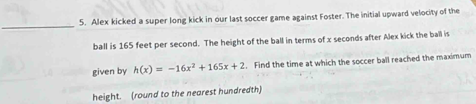 Alex kicked a super long kick in our last soccer game against Foster. The initial upward velocity of the 
_ 
ball is 165 feet per second. The height of the ball in terms of x seconds after Alex kick the ball is 
given by h(x)=-16x^2+165x+2. Find the time at which the soccer ball reached the maximum 
height. (round to the nearest hundredth)