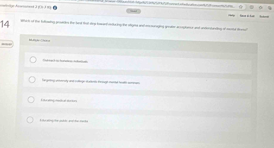 Wethal_browser=68daunchUr1=https%2534%252F%252Fconnect.mbeducation.coef2528connec925296
lowledge Assessment 2 (Ch 740) Sonect Sove & Exit Subsmit
Helig
14 Which of the following provides the best first step toward reducing the stigma and encouraging greater acceptance and understanding of mental illness?
Multiple Choice
00:2)91
Outreach to homeless individuals
Targeting university and college students through mental health semnars.
Educating medical doctors
Educating the public and the media