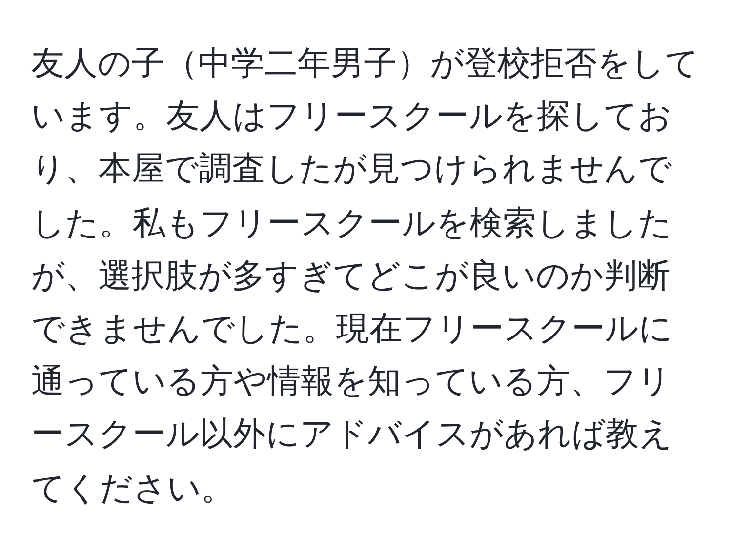 友人の子中学二年男子が登校拒否をしています。友人はフリースクールを探しており、本屋で調査したが見つけられませんでした。私もフリースクールを検索しましたが、選択肢が多すぎてどこが良いのか判断できませんでした。現在フリースクールに通っている方や情報を知っている方、フリースクール以外にアドバイスがあれば教えてください。