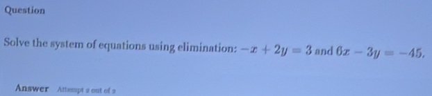 Question
Solve the system of equations using elimination: -x+2y=3 and 6x-3y=-45. 
Answer Attempt 2 out of 2