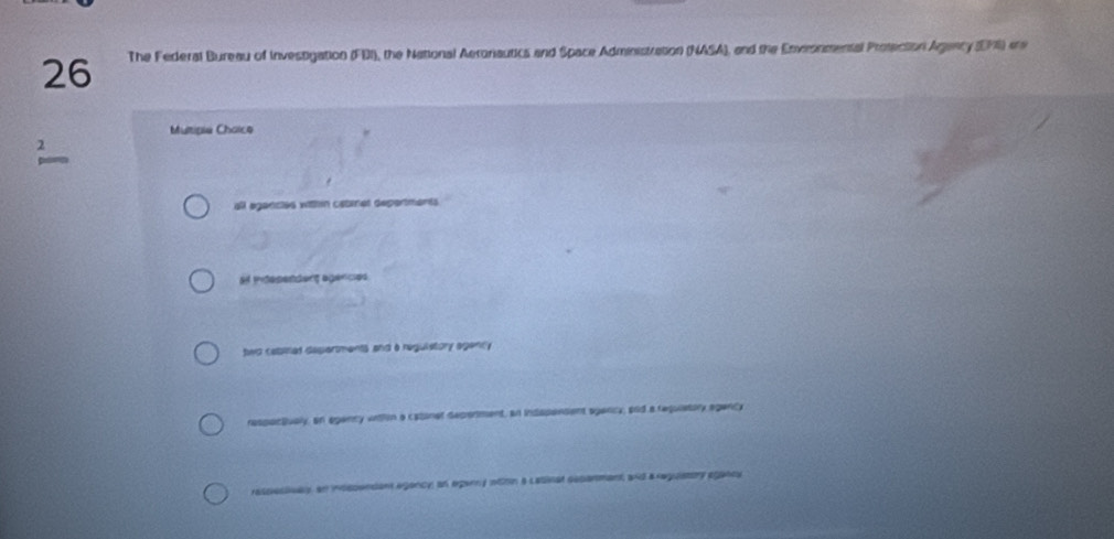 The Federal Bureau of Investigation (FDI), the National Aeronautics and Space Administration (NASA), and the Enveonmental Protection Agency (EM) ere 
Mutipie Choice 
all agancles within cabinat depertments 
at indesenderg agences 
hwo cabiel departments and a reguietory agently 
respoctiualy, an egancy vrthon a catinet decerment, an indspensent spancy, ard a requiatory egency 
raspestivaly, an insspendant agancy an eganny nthn a Labinat cecanment, and areguatory egancy