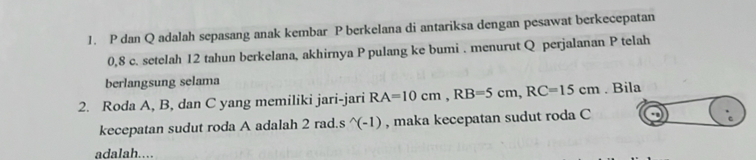 P dan Q adalah sepasang anak kembar P berkelana di antariksa dengan pesawat berkecepatan
0, 8 c. setelah 12 tahun berkelana, akhirnya P pulang ke bumi . menurut Q perjalanan P telah 
berlangsung selama 
2. Roda A, B, dan C yang memiliki jari-jari RA=10cm, RB=5cm, RC=15cm. Bila 
kecepatan sudut roda A adalah 2 rad.s ^(-1) , maka kecepatan sudut roda C
adalah..