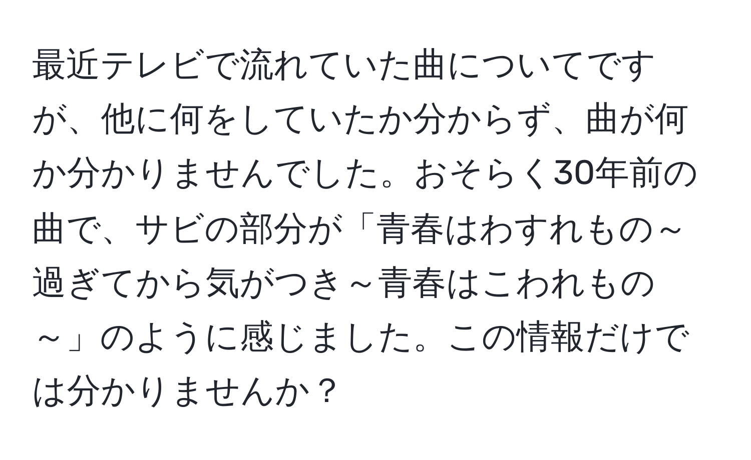 最近テレビで流れていた曲についてですが、他に何をしていたか分からず、曲が何か分かりませんでした。おそらく30年前の曲で、サビの部分が「青春はわすれもの～過ぎてから気がつき～青春はこわれもの～」のように感じました。この情報だけでは分かりませんか？