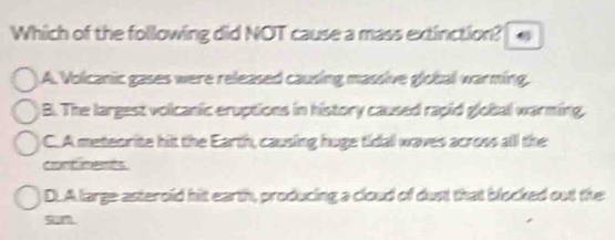 Which of the following did NOT cause a mass extinction?
A. Volcanic gases were released causing massive global warming.
B. The largest volcanic eruptions in history caused rapid global warming.
C. A meteorite hit the Earth, causing huge tidal waves across all the
continents.
D.A large asteroid hit earth, producing a cloud of dust that blocked out the
sn
