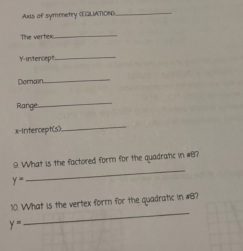 Axis of symmetry (EQUATION):_ 
The vertex:_ 
Y-intercept_ 
Domain 
_ 
Range: 
_ 
x-intercept(s): 
_ 
9. What is the factored form for the quadratic in #8?
y=
_ 
_ 
10. What is the vertex form for the quadratic in #8?
y=