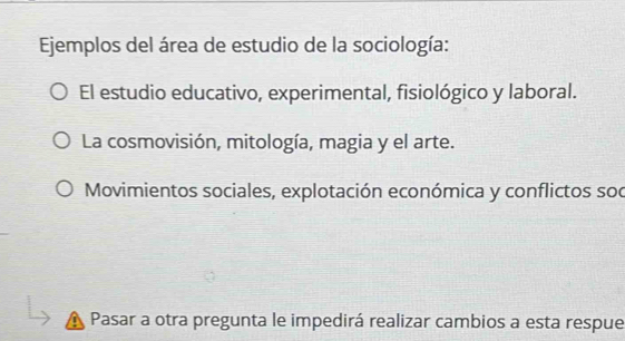 Ejemplos del área de estudio de la sociología:
El estudio educativo, experimental, fisiológico y laboral.
La cosmovisión, mitología, magia y el arte.
Movimientos sociales, explotación económica y conflictos soc
Pasar a otra pregunta le impedirá realizar cambios a esta respue